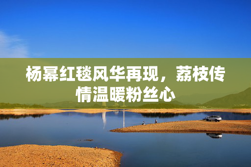 杨幂红毯风华再现，荔枝传情温暖粉丝心