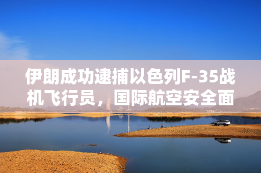 伊朗成功逮捕以色列F-35战机飞行员，国际航空安全面临新挑战