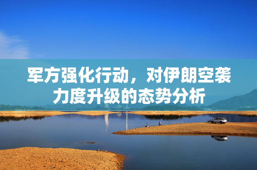 军方强化行动，对伊朗空袭力度升级的态势分析