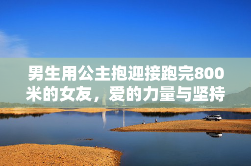 男生用公主抱迎接跑完800米的女友，爱的力量与坚持的胜利