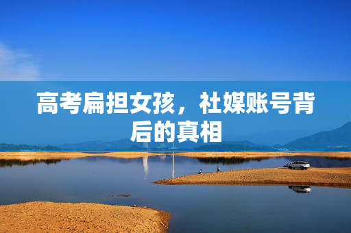 高考扁担女孩，社媒账号背后的真相