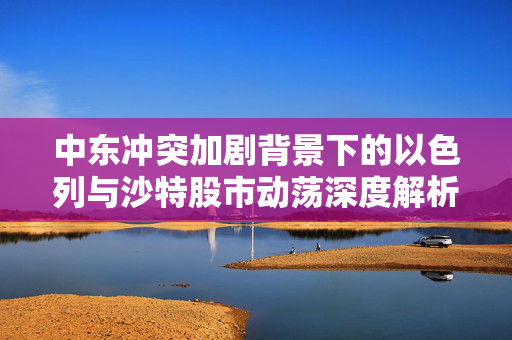中东冲突加剧背景下的以色列与沙特股市动荡深度解析