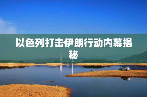 以色列打击伊朗行动内幕揭秘