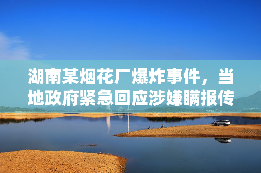 湖南某烟花厂爆炸事件，当地政府紧急回应涉嫌瞒报传闻