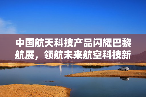 中国航天科技产品闪耀巴黎航展，领航未来航空科技新篇章