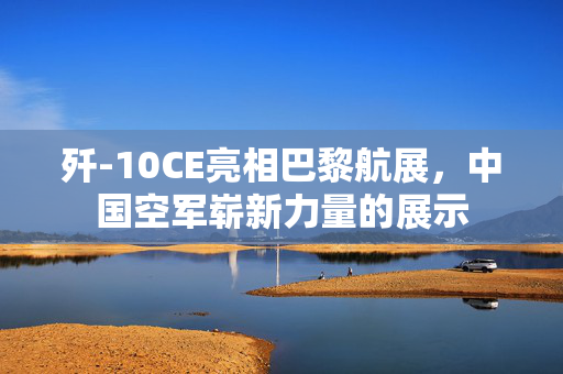 歼-10CE亮相巴黎航展，中国空军崭新力量的展示