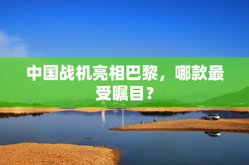 中国战机亮相巴黎，哪款最受瞩目？