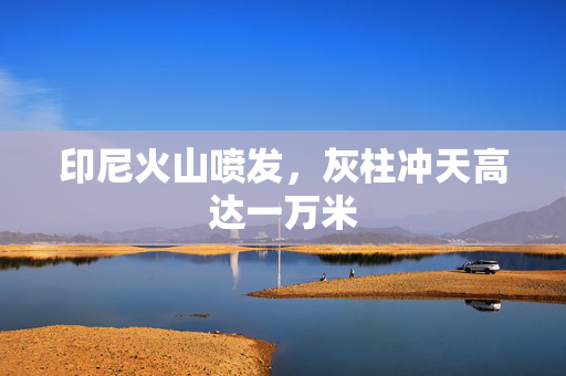 印尼火山喷发，灰柱冲天高达一万米