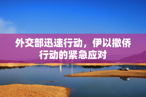 外交部迅速行动，伊以撤侨行动的紧急应对