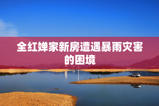全红婵家新房遭遇暴雨灾害的困境