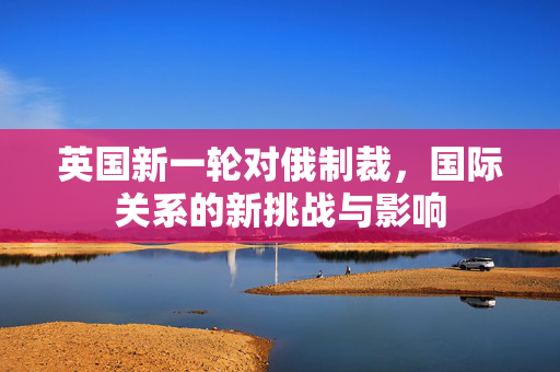英国新一轮对俄制裁，国际关系的新挑战与影响