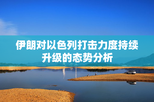 伊朗对以色列打击力度持续升级的态势分析