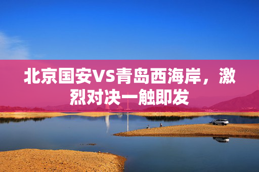 北京国安VS青岛西海岸，激烈对决一触即发