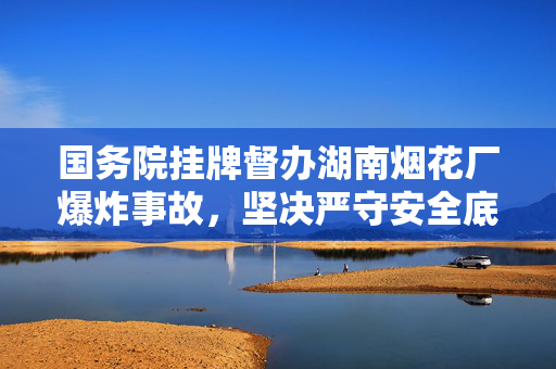 国务院挂牌督办湖南烟花厂爆炸事故，坚决严守安全底线