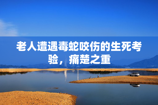 老人遭遇毒蛇咬伤的生死考验，痛楚之重