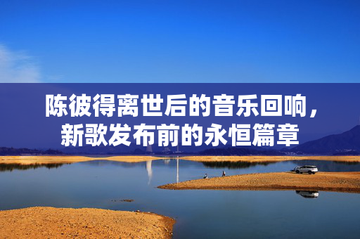 陈彼得离世后的音乐回响，新歌发布前的永恒篇章