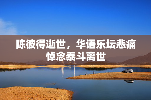 陈彼得逝世，华语乐坛悲痛悼念泰斗离世