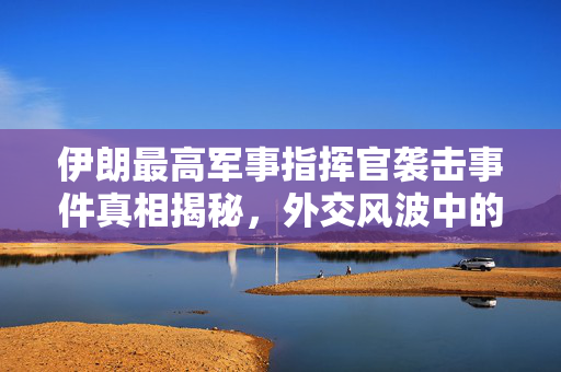 伊朗最高军事指挥官袭击事件真相揭秘，外交风波中的事实与否认