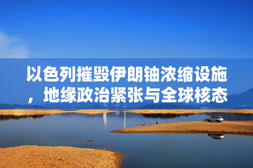 以色列摧毁伊朗铀浓缩设施，地缘政治紧张与全球核态势的重新审视
