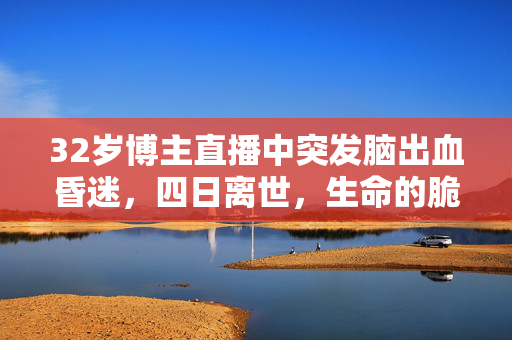 32岁博主直播中突发脑出血昏迷，四日离世，生命的脆弱与无常