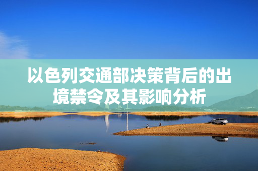 以色列交通部决策背后的出境禁令及其影响分析