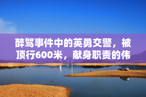 醉驾事件中的英勇交警，被顶行600米，献身职责的伟大牺牲