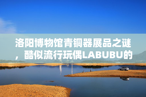 洛阳博物馆青铜器展品之谜，酷似流行玩偶LABUBU的神秘文物揭秘