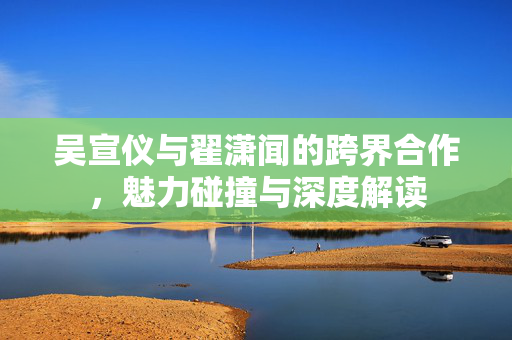 吴宣仪与翟潇闻的跨界合作，魅力碰撞与深度解读