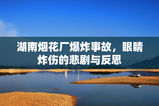 湖南烟花厂爆炸事故，眼睛炸伤的悲剧与反思