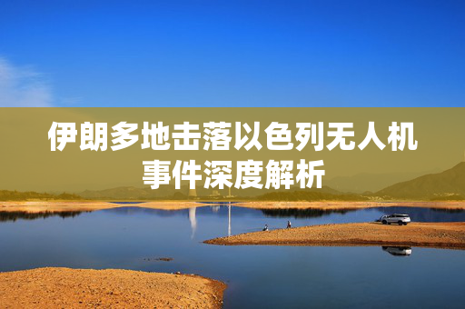 伊朗多地击落以色列无人机事件深度解析