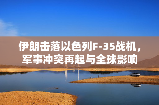 伊朗击落以色列F-35战机，军事冲突再起与全球影响