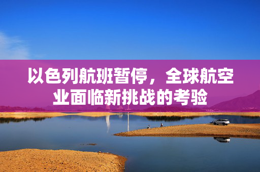 以色列航班暂停，全球航空业面临新挑战的考验
