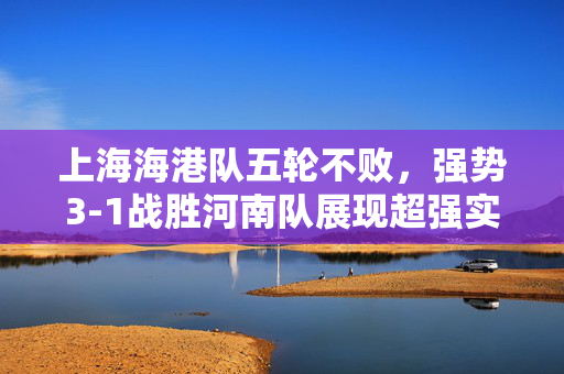 上海海港队五轮不败，强势3-1战胜河南队展现超强实力