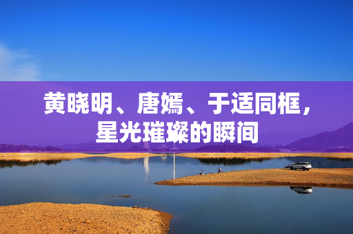 黄晓明、唐嫣、于适同框，星光璀璨的瞬间