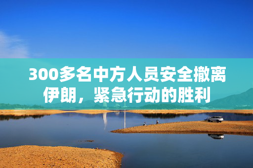 300多名中方人员安全撤离伊朗，紧急行动的胜利