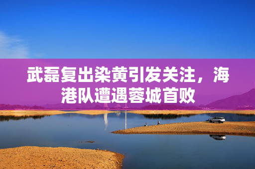 武磊复出染黄引发关注，海港队遭遇蓉城首败