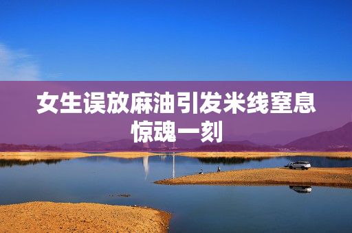 女生误放麻油引发米线窒息惊魂一刻