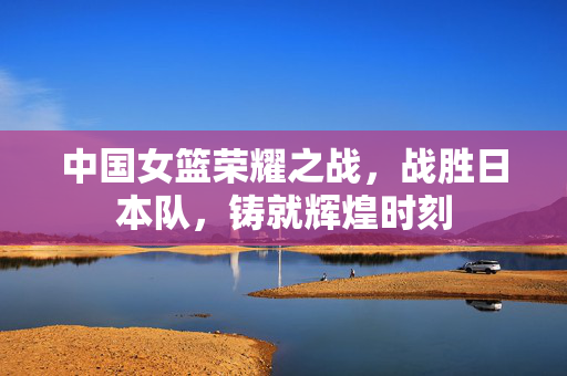 中国女篮荣耀之战，战胜日本队，铸就辉煌时刻