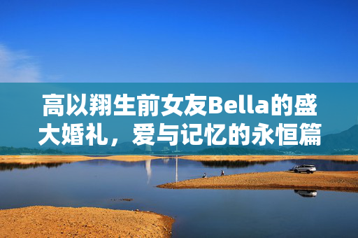 高以翔生前女友Bella的盛大婚礼，爱与记忆的永恒篇章
