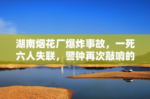 湖南烟花厂爆炸事故，一死六人失联，警钟再次敲响的悲剧