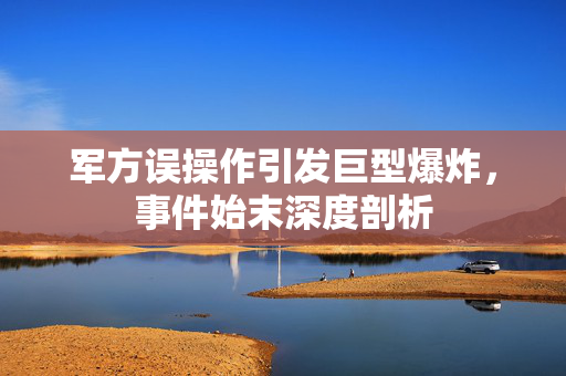 军方误操作引发巨型爆炸，事件始末深度剖析