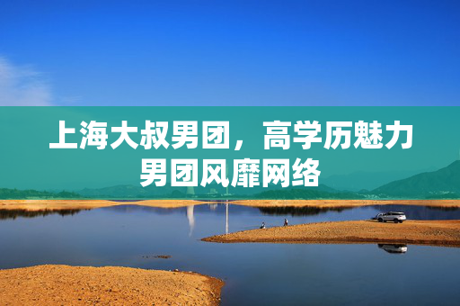上海大叔男团，高学历魅力男团风靡网络
