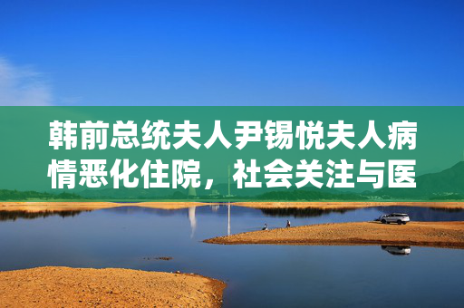 韩前总统夫人尹锡悦夫人病情恶化住院，社会关注与医疗援助的双重挑战