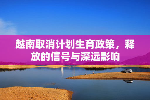 越南取消计划生育政策，释放的信号与深远影响