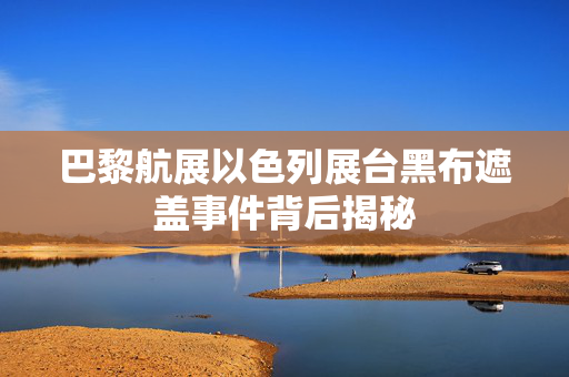 巴黎航展以色列展台黑布遮盖事件背后揭秘