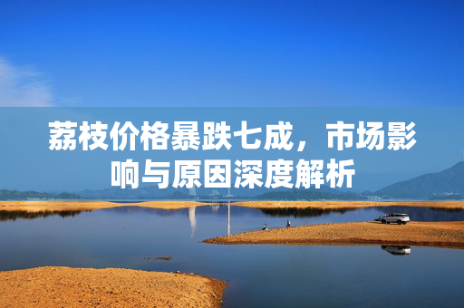 荔枝价格暴跌七成，市场影响与原因深度解析