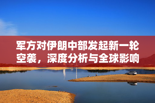 军方对伊朗中部发起新一轮空袭，深度分析与全球影响