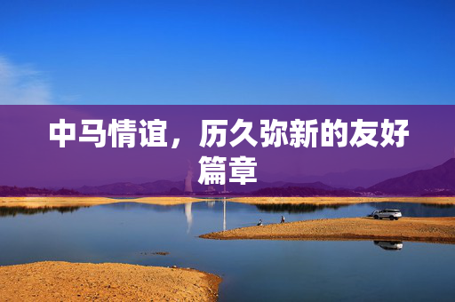 中马情谊，历久弥新的友好篇章