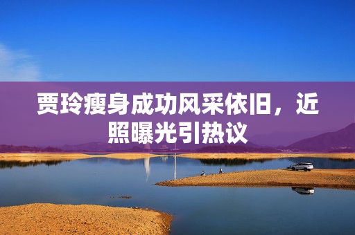 贾玲瘦身成功风采依旧，近照曝光引热议