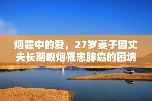 烟霾中的爱，27岁妻子因丈夫长期吸烟罹患肺癌的困境
